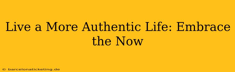 Live a More Authentic Life: Embrace the Now