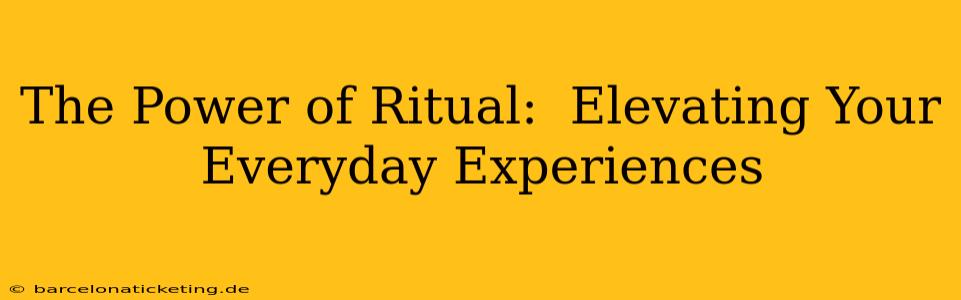 The Power of Ritual:  Elevating Your Everyday Experiences